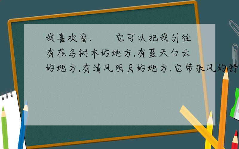 我喜欢窗.　　它可以把我引往有花鸟树木的地方,有蓝天白云的地方,有清风明月的地方.它带来风的舒畅,光的明亮,它更是生活中