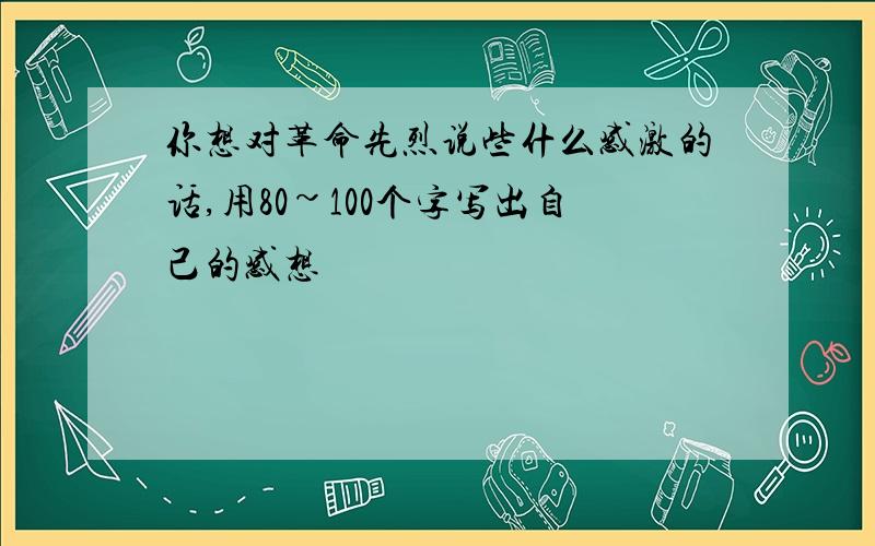 你想对革命先烈说些什么感激的话,用80~100个字写出自己的感想