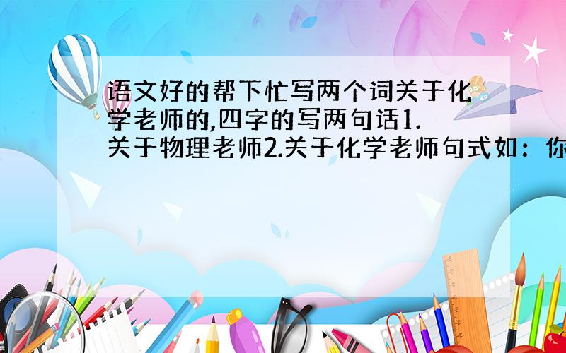 语文好的帮下忙写两个词关于化学老师的,四字的写两句话1.关于物理老师2.关于化学老师句式如：你灵活多变,像奇妙活泼的英文