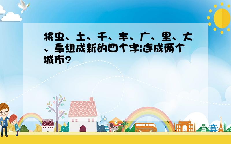 将虫、土、千、丰、广、里、大、阜组成新的四个字|连成两个城市?