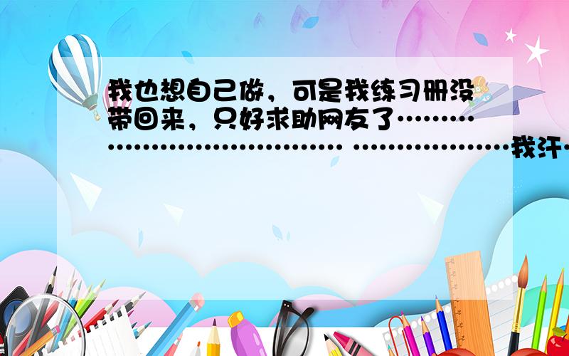 我也想自己做，可是我练习册没带回来，只好求助网友了……………………………… ………………我汗…………怎么想？没书没练习册