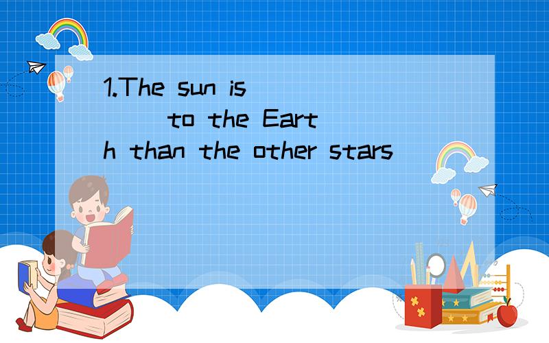 1.The sun is__ __to the Earth than the other stars