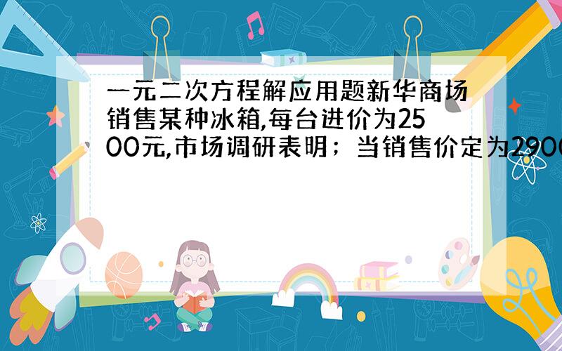 一元二次方程解应用题新华商场销售某种冰箱,每台进价为2500元,市场调研表明；当销售价定为2900元时,平均每天能售出8