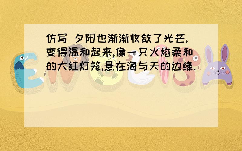 仿写 夕阳也渐渐收敛了光芒,变得温和起来,像一只火焰柔和的大红灯笼,悬在海与天的边缘.