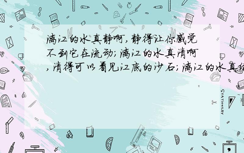 漓江的水真静啊,静得让你感觉不到它在流动;漓江的水真清啊,清得可以看见江底的沙石;漓江的水真绿啊,绿得仿佛那是一块无瑕的