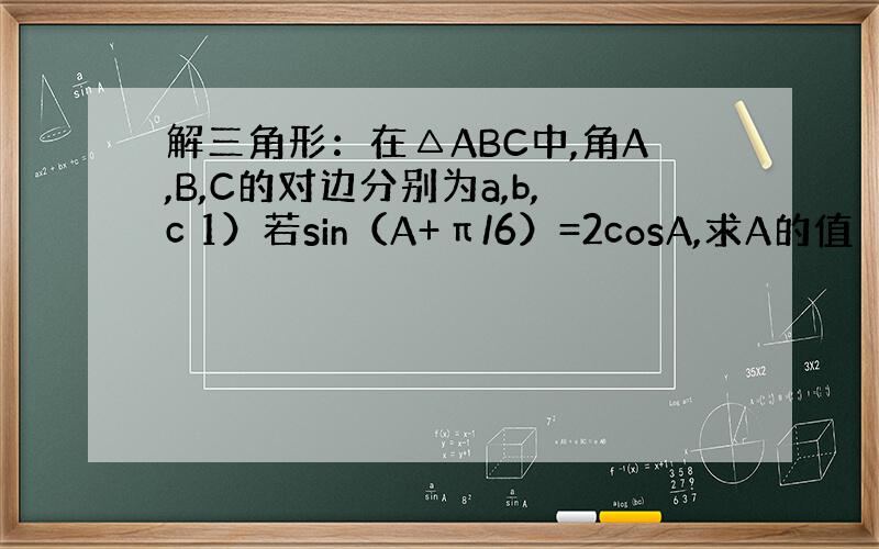 解三角形：在△ABC中,角A,B,C的对边分别为a,b,c 1）若sin（A+π/6）=2cosA,求A的值