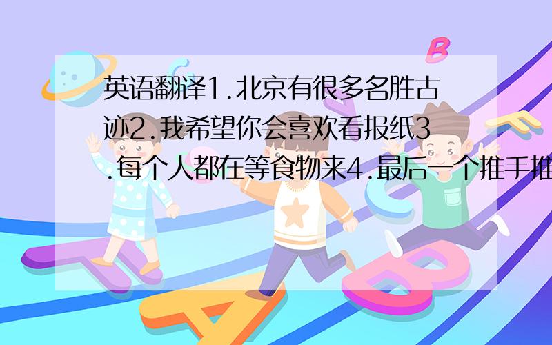 英语翻译1.北京有很多名胜古迹2.我希望你会喜欢看报纸3.每个人都在等食物来4.最后一个推手推车的女人来了5.你还要别的