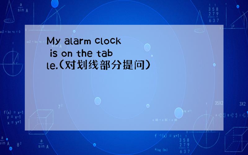 My alarm clock is on the table.(对划线部分提问）