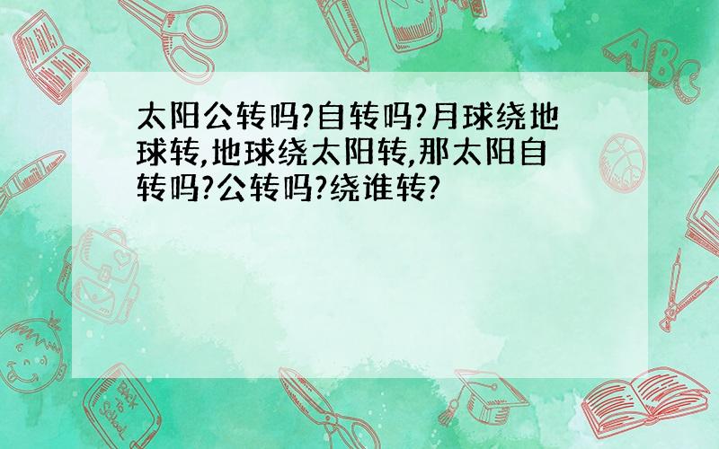 太阳公转吗?自转吗?月球绕地球转,地球绕太阳转,那太阳自转吗?公转吗?绕谁转?