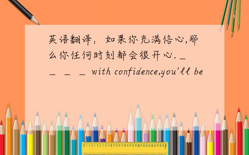 英语翻译：如果你充满信心,那么你任何时刻都会很开心.＿ ＿ ＿ ＿ with confidence,you'll be