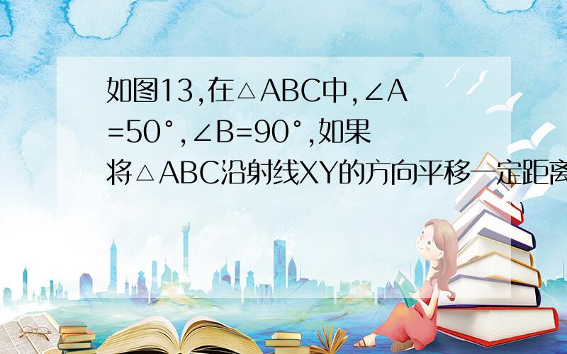 如图13,在△ABC中,∠A=50°,∠B=90°,如果将△ABC沿射线XY的方向平移一定距离后得到△DEF,请你在图中