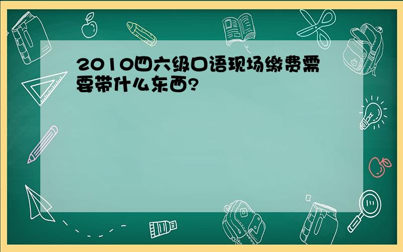 2010四六级口语现场缴费需要带什么东西?