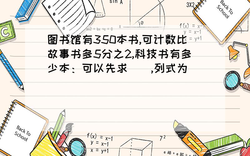 图书馆有350本书,可计数比故事书多5分之2,科技书有多少本：可以先求（）,列式为（）