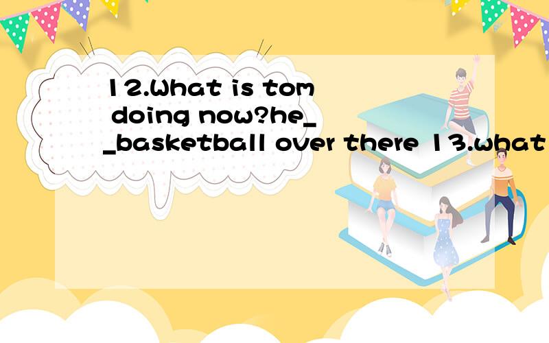 12.What is tom doing now?he__basketball over there 13.what i