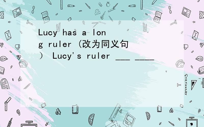 Lucy has a long ruler (改为同义句） Lucy's ruler ___ ____