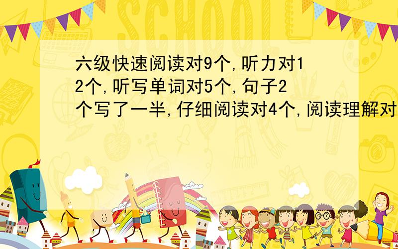 六级快速阅读对9个,听力对12个,听写单词对5个,句子2个写了一半,仔细阅读对4个,阅读理解对5个,完型对13个,大概多