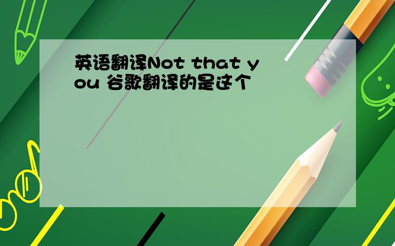 英语翻译Not that you 谷歌翻译的是这个