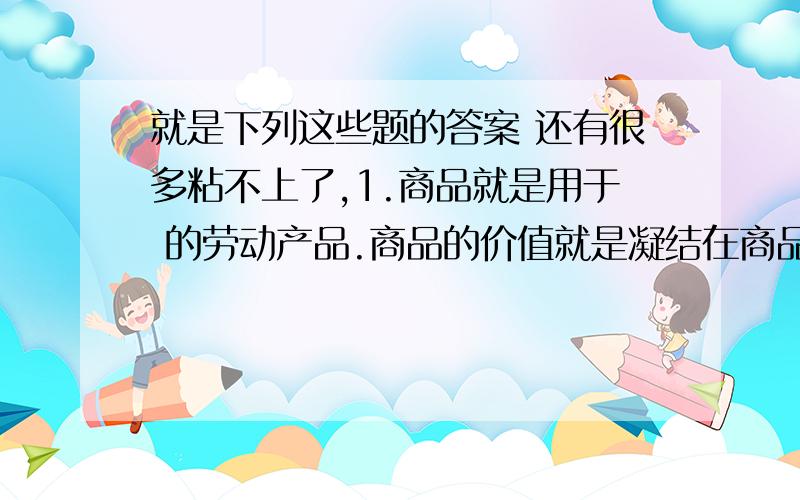 就是下列这些题的答案 还有很多粘不上了,1.商品就是用于 的劳动产品.商品的价值就是凝结在商品中的 人类劳动.