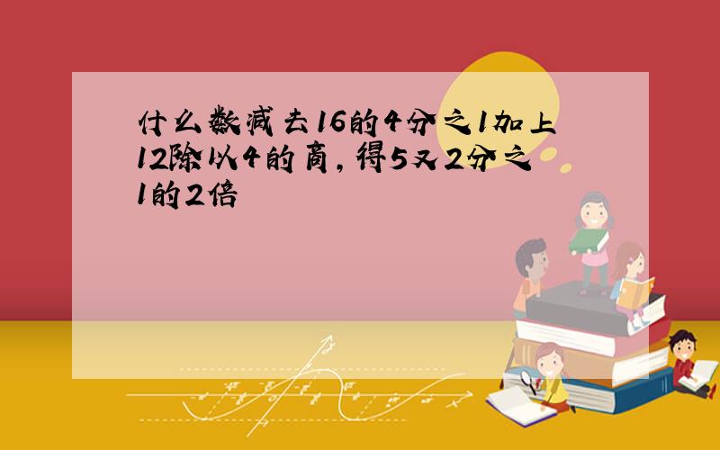 什么数减去16的4分之1加上12除以4的商,得5又2分之1的2倍