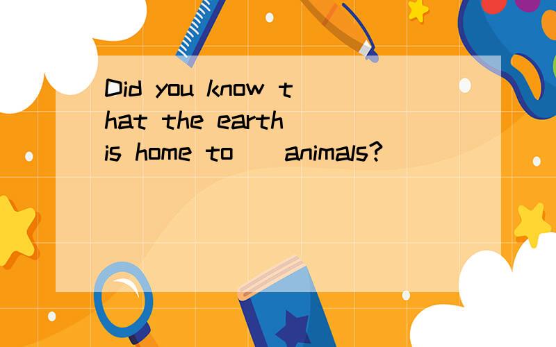 Did you know that the earth is home to__animals?