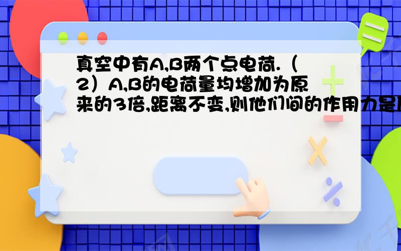 真空中有A,B两个点电荷.（2）A,B的电荷量均增加为原来的3倍,距离不变,则他们间的作用力是原来的级倍?