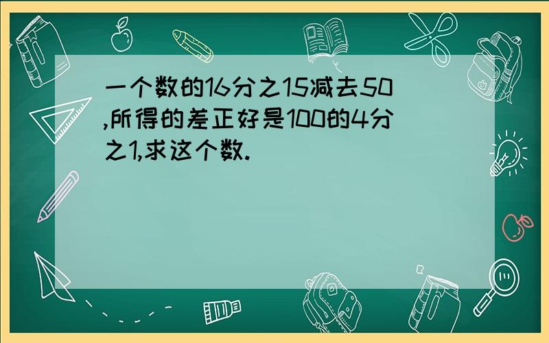 一个数的16分之15减去50,所得的差正好是100的4分之1,求这个数.