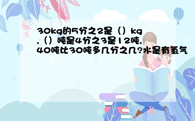 30kg的5分之2是（）kg,（）吨是4分之3是12吨,40吨比30吨多几分之几?水是有氢气