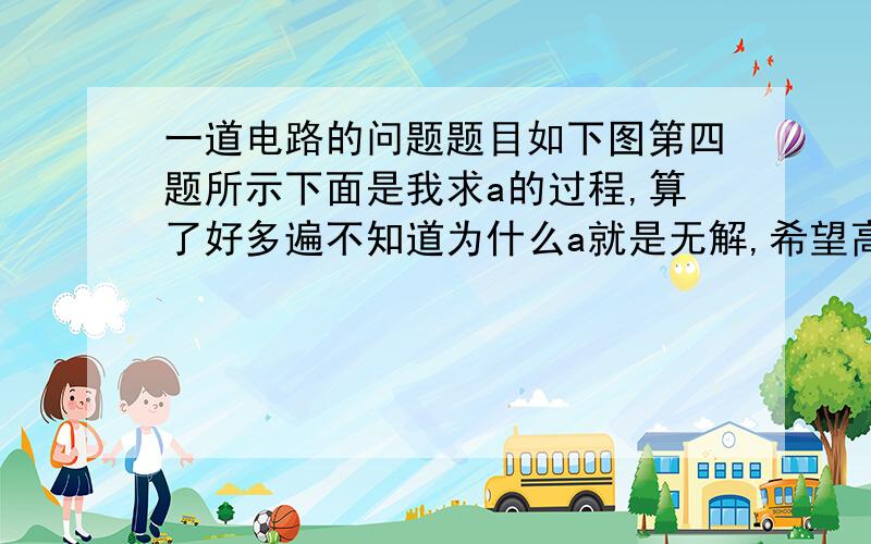 一道电路的问题题目如下图第四题所示下面是我求a的过程,算了好多遍不知道为什么a就是无解,希望高手帮我找出错误,