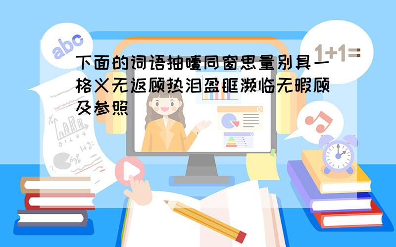 下面的词语抽噎同窗思量别具一格义无返顾热泪盈眶濒临无暇顾及参照