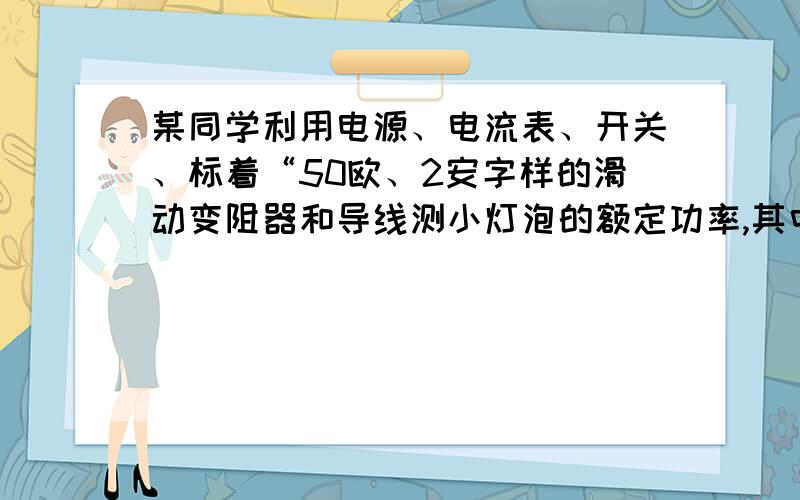 某同学利用电源、电流表、开关、标着“50欧、2安字样的滑动变阻器和导线测小灯泡的额定功率,其中灯泡上所标”0.5安”字样