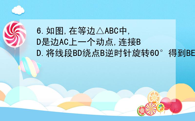 6.如图,在等边△ABC中,D是边AC上一个动点,连接BD.将线段BD绕点B逆时针旋转60°得到BE,连接ED.若BC=