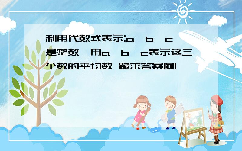 利用代数式表示:a,b,c 是整数,用a,b,c表示这三个数的平均数 跪求答案阿!