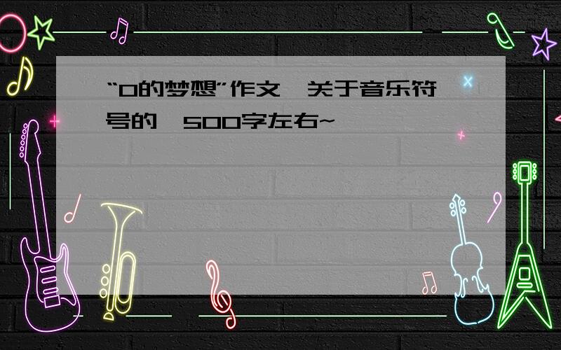 “0的梦想”作文,关于音乐符号的,500字左右~