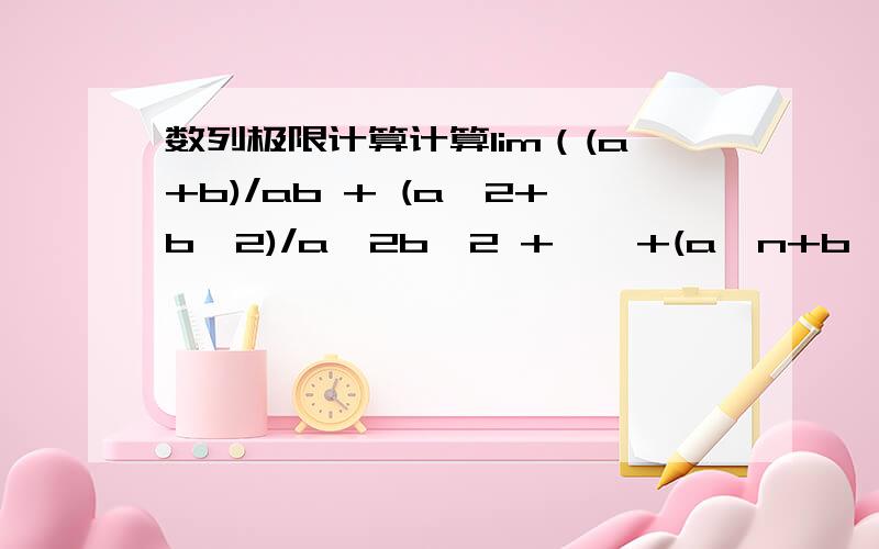 数列极限计算计算lim（(a+b)/ab + (a^2+b^2)/a^2b^2 + … +(a^n+b^n)/a^nb^