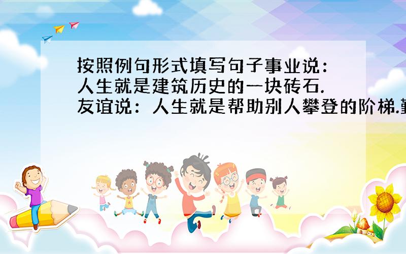 按照例句形式填写句子事业说：人生就是建筑历史的一块砖石.友谊说：人生就是帮助别人攀登的阶梯.勤劳说：人生就是奋斗说：人生