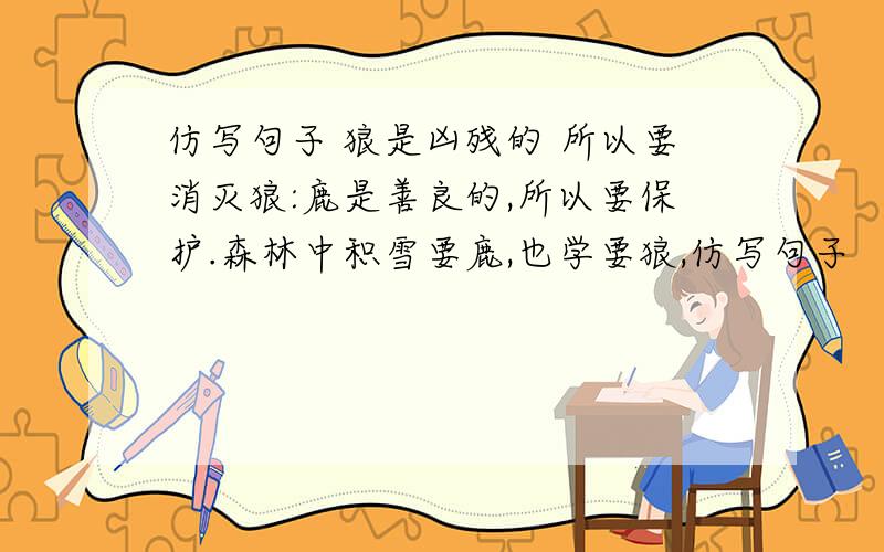 仿写句子 狼是凶残的 所以要消灭狼:鹿是善良的,所以要保护.森林中积雪要鹿,也学要狼,仿写句子