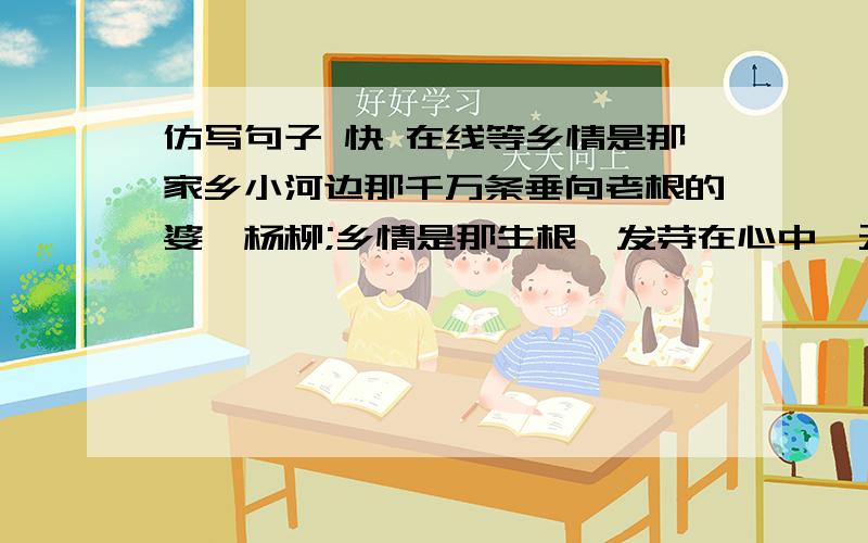 仿写句子 快 在线等乡情是那家乡小河边那千万条垂向老根的婆娑杨柳;乡情是那生根、发芽在心中,无需你剪枝施肥的葱郁枣树;_