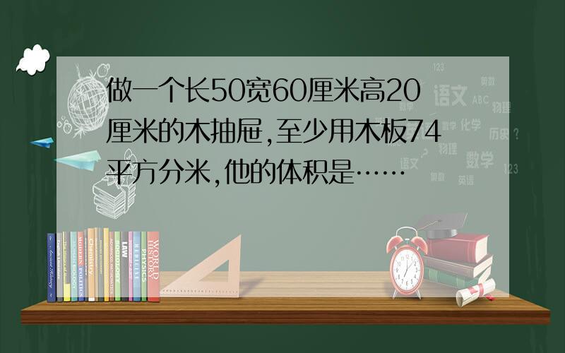 做一个长50宽60厘米高20厘米的木抽屉,至少用木板74平方分米,他的体积是……