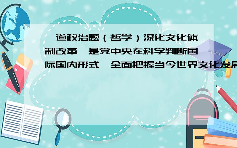 一道政治题（哲学）深化文化体制改革,是党中央在科学判断国际国内形式、全面把握当今世界文化发展趋势、深刻分析我国基本国情和