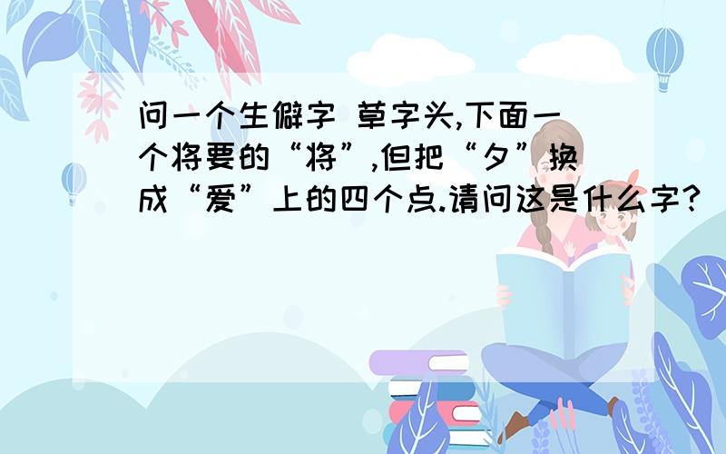 问一个生僻字 草字头,下面一个将要的“将”,但把“夕”换成“爱”上的四个点.请问这是什么字?