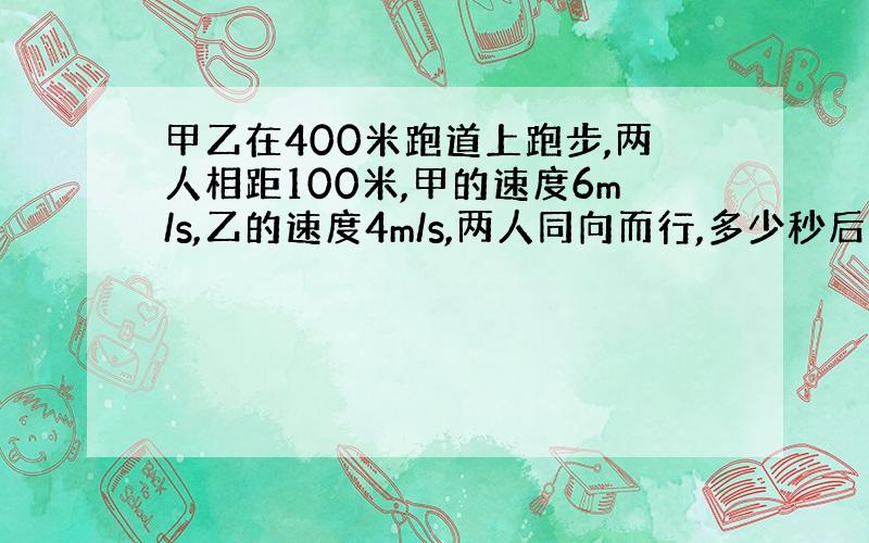 甲乙在400米跑道上跑步,两人相距100米,甲的速度6m/s,乙的速度4m/s,两人同向而行,多少秒后两人相遇?