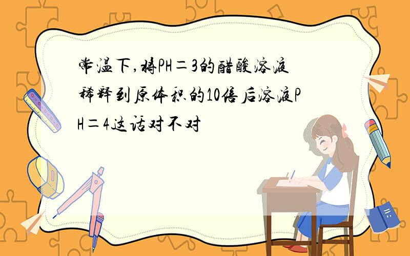 常温下,将PH＝3的醋酸溶液稀释到原体积的10倍后溶液PH＝4这话对不对