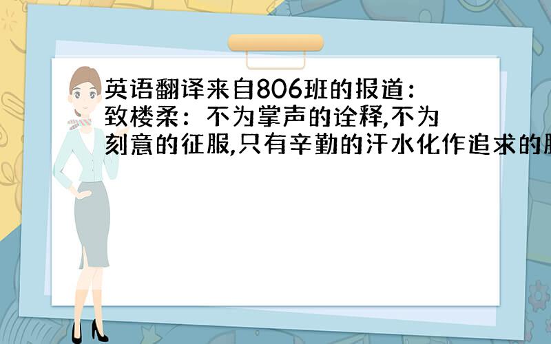 英语翻译来自806班的报道：致楼柔：不为掌声的诠释,不为刻意的征服,只有辛勤的汗水化作追求的脚步.心中坚定的信念,脚下沉