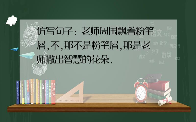 仿写句子: 老师周围飘着粉笔屑,不,那不是粉笔屑,那是老师撒出智慧的花朵.