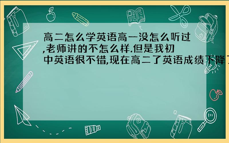 高二怎么学英语高一没怎么听过,老师讲的不怎么样.但是我初中英语很不错,现在高二了英语成绩下降了想补回来,但不知道从哪开始