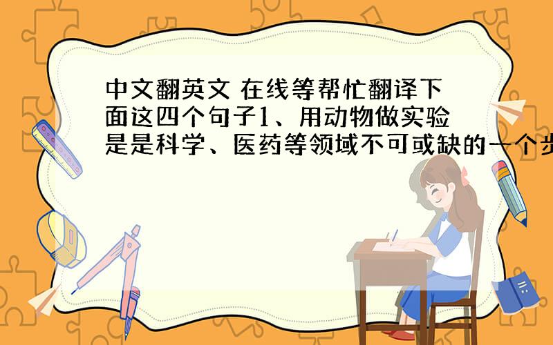 中文翻英文 在线等帮忙翻译下面这四个句子1、用动物做实验是是科学、医药等领域不可或缺的一个步骤.2、第一,尽可能善待实验