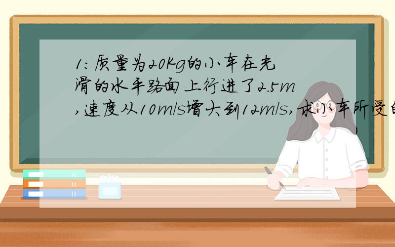 1:质量为20Kg的小车在光滑的水平路面上行进了2.5m,速度从10m/s增大到12m/s,求小车所受的水平推力?2:一