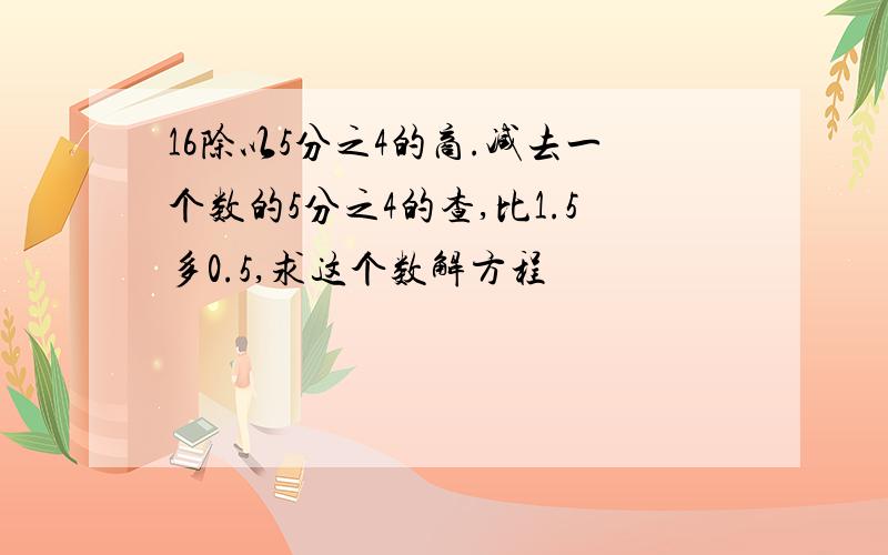 16除以5分之4的商.减去一个数的5分之4的查,比1.5多0.5,求这个数解方程