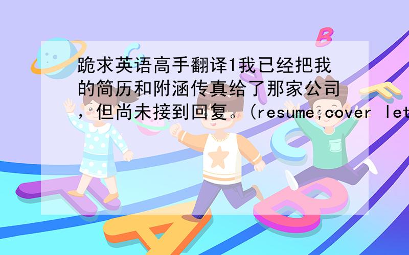 跪求英语高手翻译1我已经把我的简历和附涵传真给了那家公司，但尚未接到回复。(resume;cover letter;fa