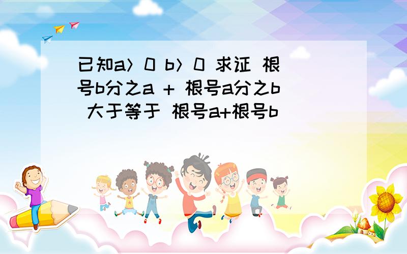 已知a＞0 b＞0 求证 根号b分之a + 根号a分之b 大于等于 根号a+根号b